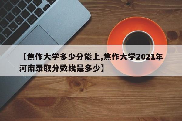 【焦作大学多少分能上,焦作大学2021年河南录取分数线是多少】