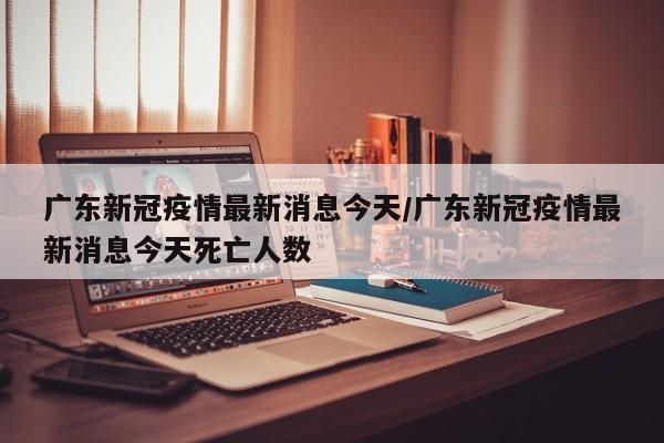 广东新冠疫情最新消息今天/广东新冠疫情最新消息今天死亡人数