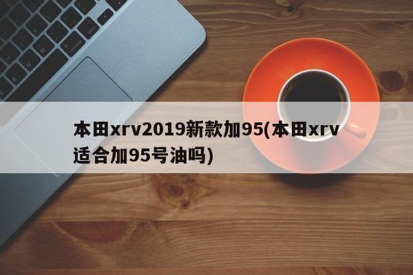 本田xrv2019新款加95(本田xrv适合加95号油吗)