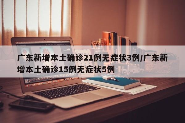 广东新增本土确诊21例无症状3例/广东新增本土确诊15例无症状5例