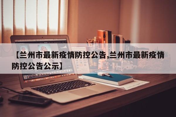【兰州市最新疫情防控公告,兰州市最新疫情防控公告公示】