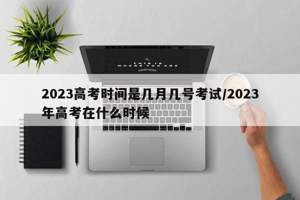 2023高考时间是几月几号考试/2023年高考在什么时候