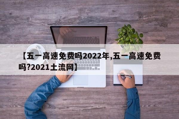 【五一高速免费吗2022年,五一高速免费吗?2021土流网】