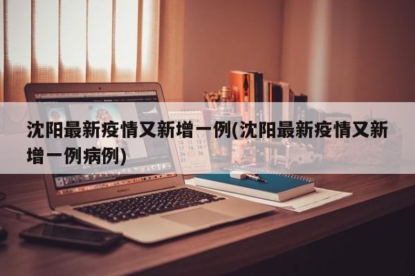 沈阳最新疫情又新增一例(沈阳最新疫情又新增一例病例)