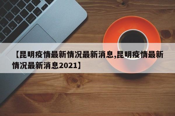 【昆明疫情最新情况最新消息,昆明疫情最新情况最新消息2021】
