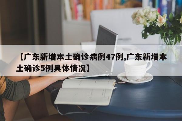 【广东新增本土确诊病例47例,广东新增本土确诊5例具体情况】