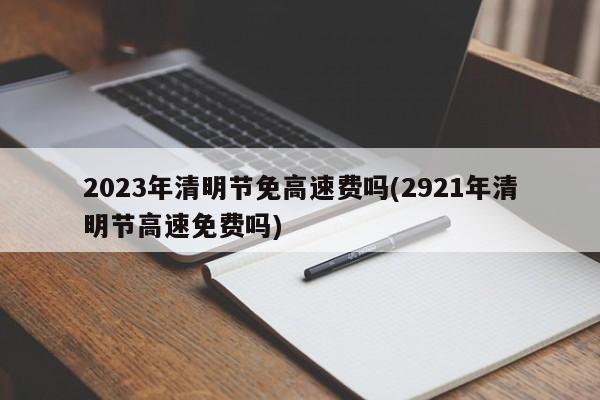 2023年清明节免高速费吗(2921年清明节高速免费吗)