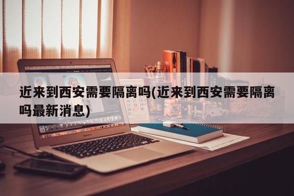 近来到西安需要隔离吗(近来到西安需要隔离吗最新消息)