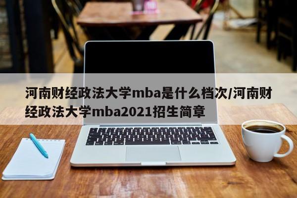 河南财经政法大学mba是什么档次/河南财经政法大学mba2021招生简章