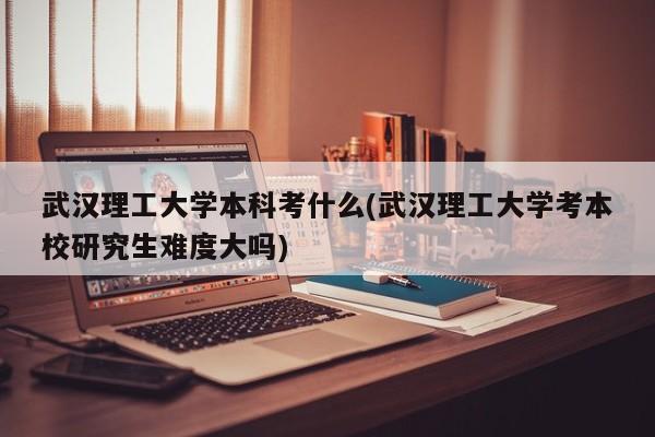 武汉理工大学本科考什么(武汉理工大学考本校研究生难度大吗)