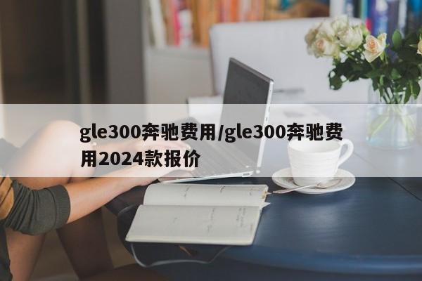 gle300奔驰费用/gle300奔驰费用2024款报价