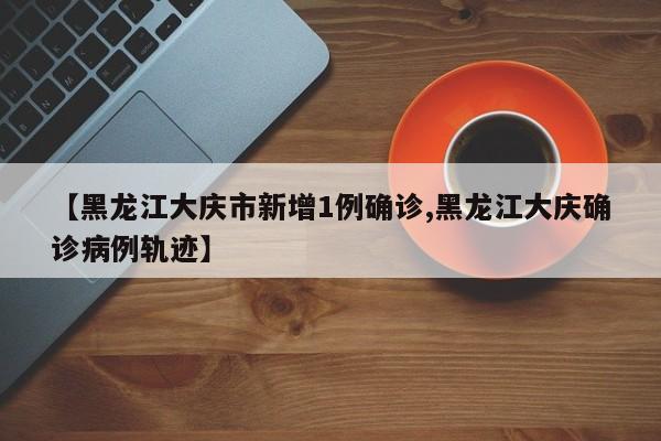 【黑龙江大庆市新增1例确诊,黑龙江大庆确诊病例轨迹】