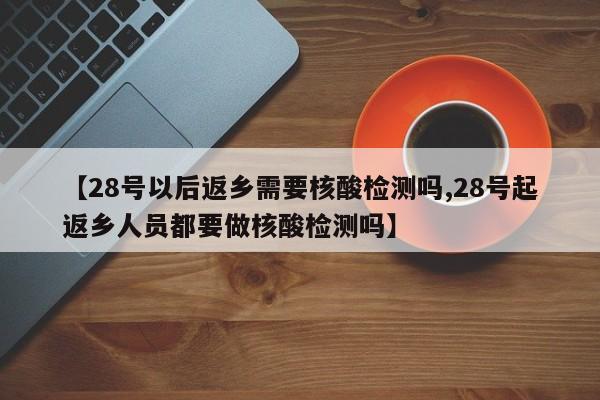 【28号以后返乡需要核酸检测吗,28号起返乡人员都要做核酸检测吗】