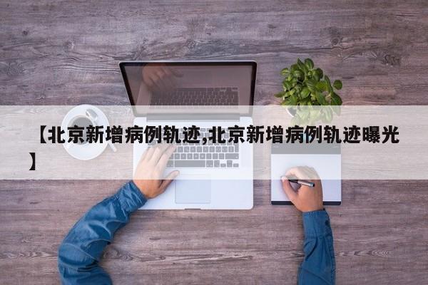 【北京新增病例轨迹,北京新增病例轨迹曝光】