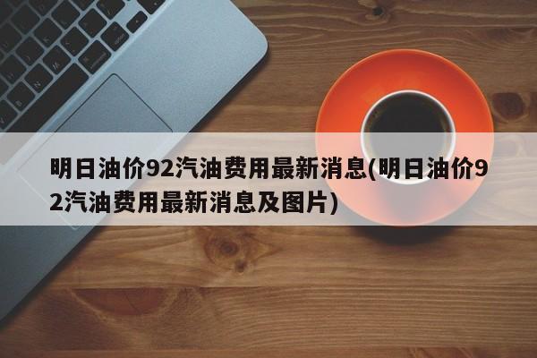明日油价92汽油费用最新消息(明日油价92汽油费用最新消息及图片)
