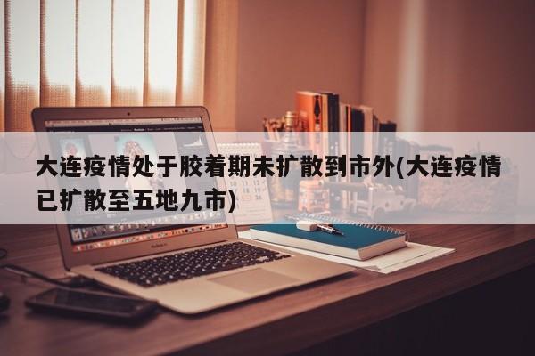 大连疫情处于胶着期未扩散到市外(大连疫情已扩散至五地九市)