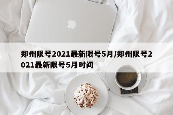 郑州限号2021最新限号5月/郑州限号2021最新限号5月时间