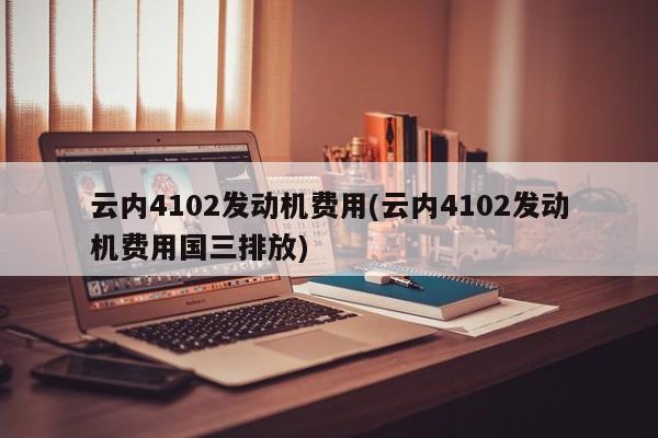 云内4102发动机费用(云内4102发动机费用国三排放)
