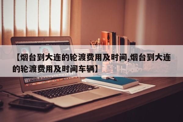 【烟台到大连的轮渡费用及时间,烟台到大连的轮渡费用及时间车辆】
