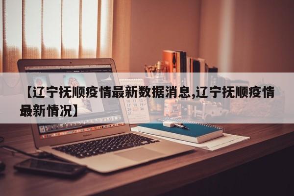 【辽宁抚顺疫情最新数据消息,辽宁抚顺疫情最新情况】