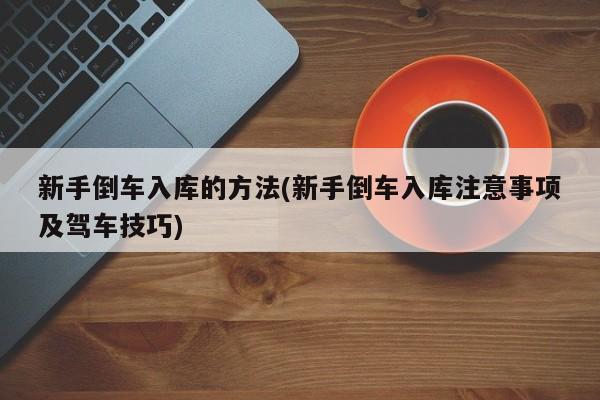新手倒车入库的方法(新手倒车入库注意事项及驾车技巧)