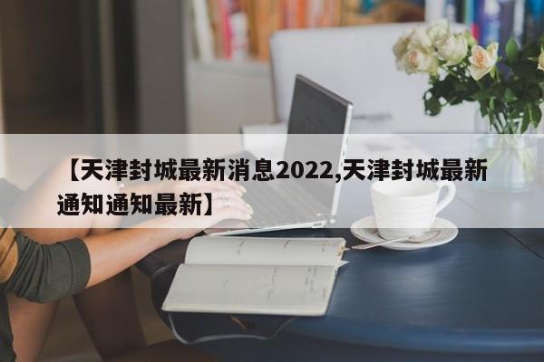 【天津封城最新消息2022,天津封城最新通知通知最新】