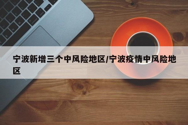 宁波新增三个中风险地区/宁波疫情中风险地区