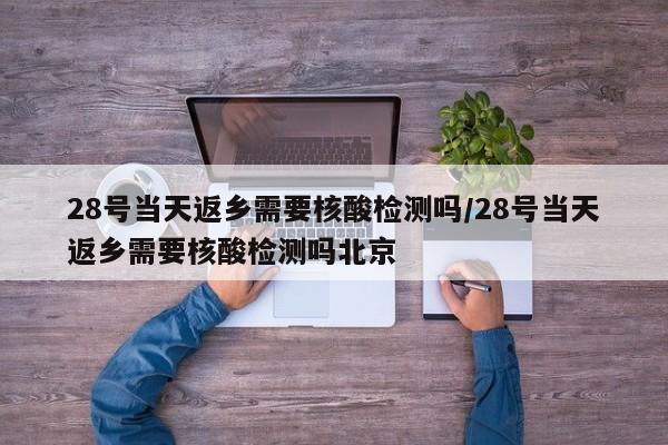 28号当天返乡需要核酸检测吗/28号当天返乡需要核酸检测吗北京