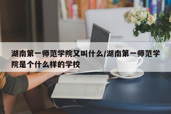 湖南第一师范学院又叫什么/湖南第一师范学院是个什么样的学校