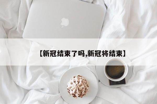 【新冠结束了吗,新冠将结束】
