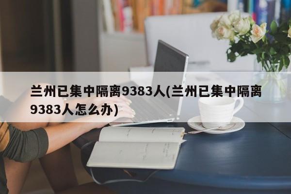 兰州已集中隔离9383人(兰州已集中隔离9383人怎么办)
