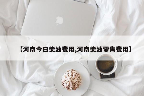 【河南今日柴油费用,河南柴油零售费用】