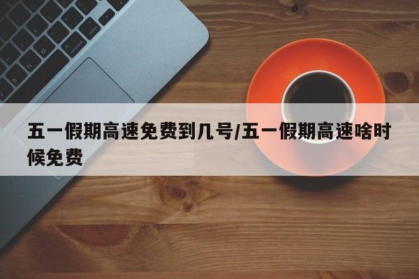 五一假期高速免费到几号/五一假期高速啥时候免费