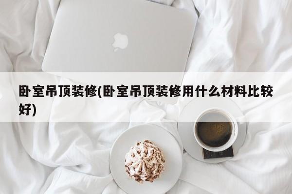 卧室吊顶装修(卧室吊顶装修用什么材料比较好)
