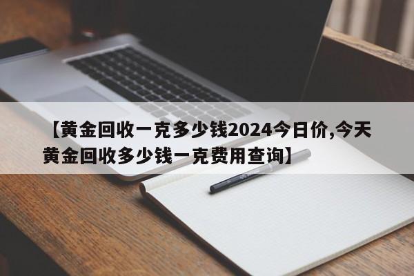 【黄金回收一克多少钱2024今日价,今天黄金回收多少钱一克费用查询】