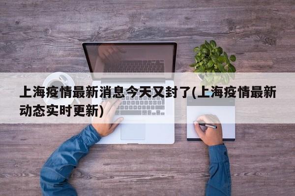 上海疫情最新消息今天又封了(上海疫情最新动态实时更新)