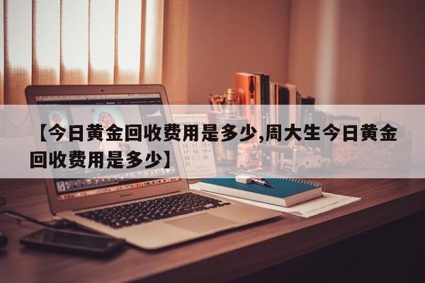 【今日黄金回收费用是多少,周大生今日黄金回收费用是多少】