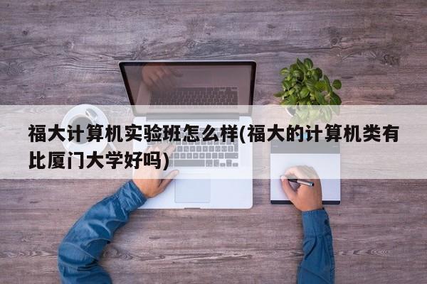福大计算机实验班怎么样(福大的计算机类有比厦门大学好吗)