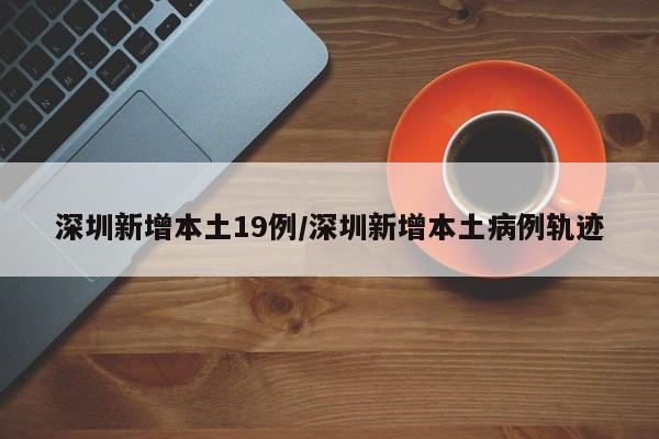 深圳新增本土19例/深圳新增本土病例轨迹