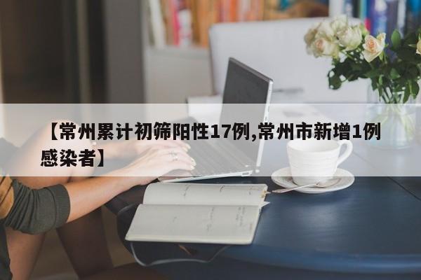 【常州累计初筛阳性17例,常州市新增1例感染者】
