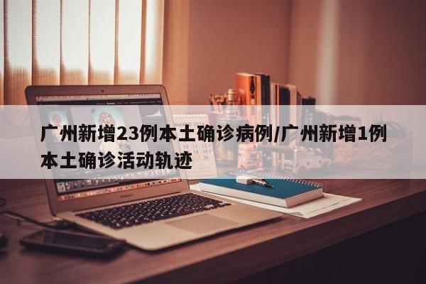 广州新增23例本土确诊病例/广州新增1例本土确诊活动轨迹