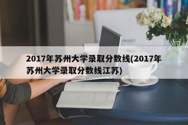 2017年苏州大学录取分数线(2017年苏州大学录取分数线江苏)