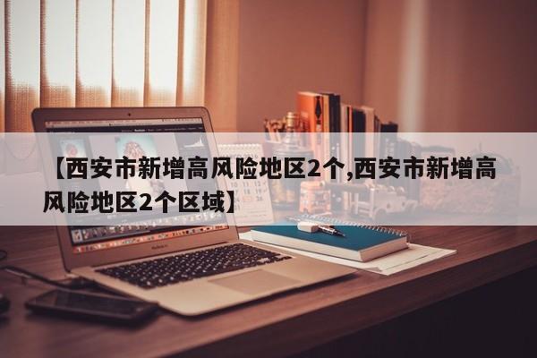 【西安市新增高风险地区2个,西安市新增高风险地区2个区域】