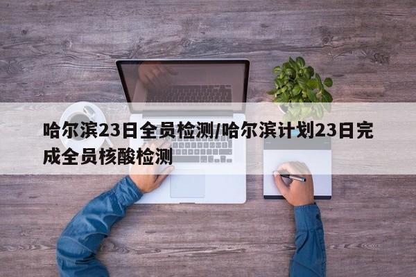 哈尔滨23日全员检测/哈尔滨计划23日完成全员核酸检测