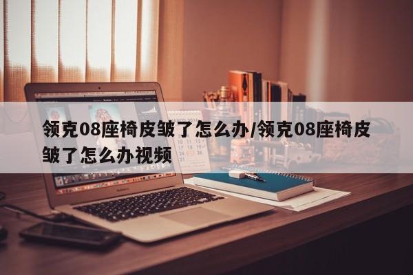 领克08座椅皮皱了怎么办/领克08座椅皮皱了怎么办视频