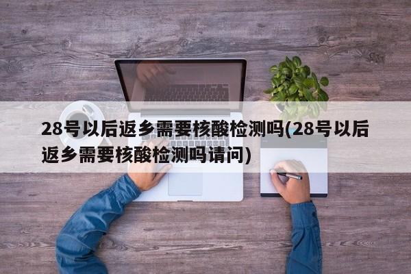 28号以后返乡需要核酸检测吗(28号以后返乡需要核酸检测吗请问)