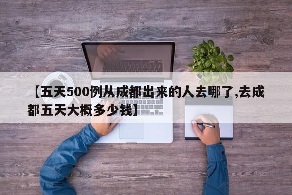 【五天500例从成都出来的人去哪了,去成都五天大概多少钱】