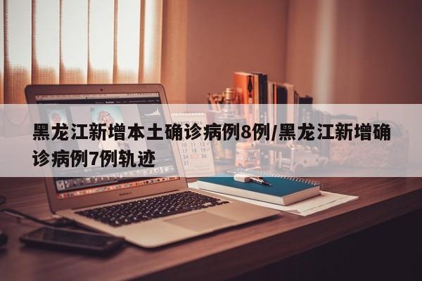 黑龙江新增本土确诊病例8例/黑龙江新增确诊病例7例轨迹
