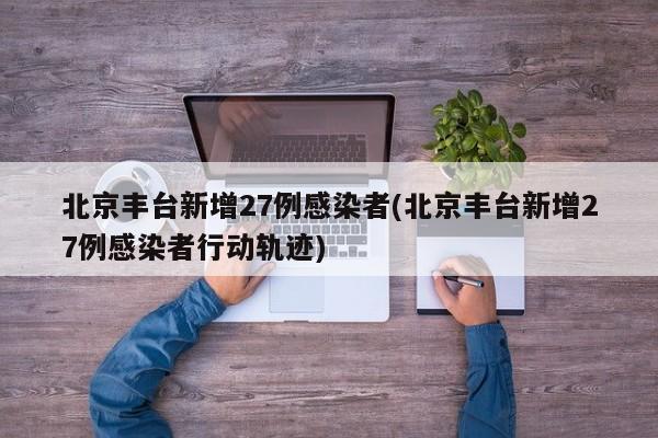 北京丰台新增27例感染者(北京丰台新增27例感染者行动轨迹)