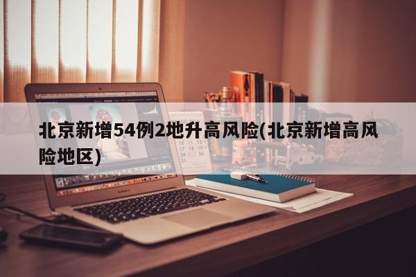 北京新增54例2地升高风险(北京新增高风险地区)